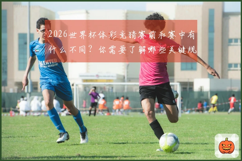 2026世界杯体彩竞猜赛前和赛中有什么不同？你需要了解哪些关键规则和技巧？